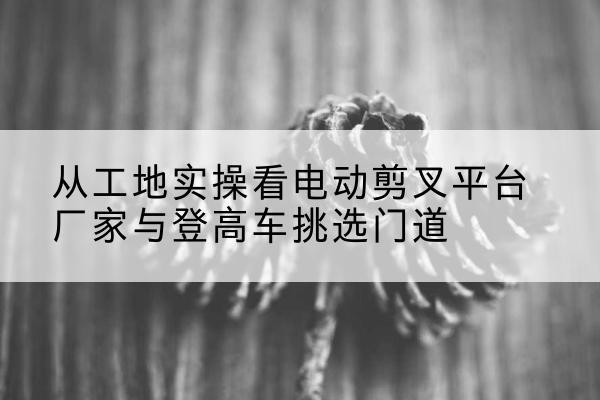 濉溪电动剪叉升降平台厂家-从工地实操看电动剪叉平台厂家与登高车挑选门道