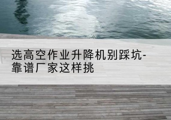 濉溪剪叉式升降机厂家-选高空作业升降机别踩坑-靠谱厂家这样挑