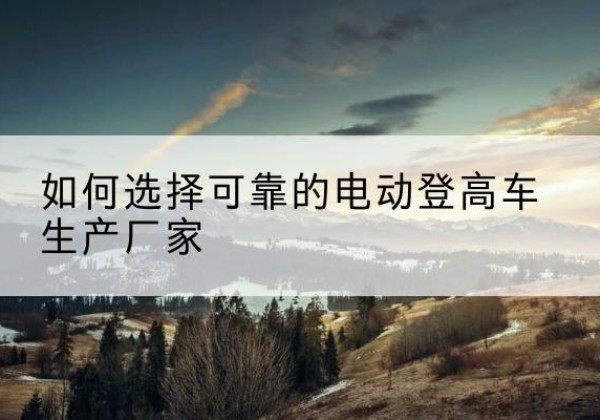 濉溪电动登高车厂家-如何选择可靠的电动登高车生产厂家