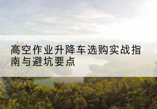 濉溪升降车怎么选-高空作业升降车选购实战指南与避坑要点