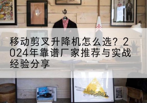 濉溪升降平台厂家推荐-移动剪叉升降机怎么选？2024年靠谱厂家推荐与实战经验分享